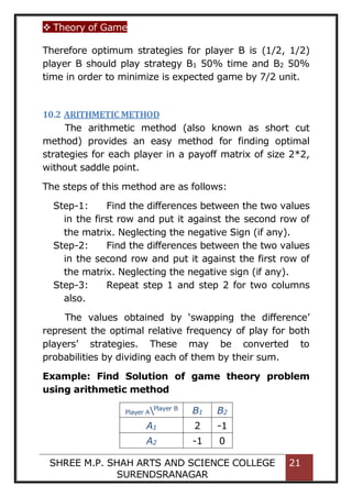  Theory of Game
SHREE M.P. SHAH ARTS AND SCIENCE COLLEGE
SURENDSRANAGAR
21
Therefore optimum strategies for player B is (1/2, 1/2)
player B should play strategy B1 50% time and B2 50%
time in order to minimize is expected game by 7/2 unit.
10.2 ARITHMETIC METHOD
The arithmetic method (also known as short cut
method) provides an easy method for finding optimal
strategies for each player in a payoff matrix of size 2*2,
without saddle point.
The steps of this method are as follows:
Step-1: Find the differences between the two values
in the first row and put it against the second row of
the matrix. Neglecting the negative Sign (if any).
Step-2: Find the differences between the two values
in the second row and put it against the first row of
the matrix. Neglecting the negative sign (if any).
Step-3: Repeat step 1 and step 2 for two columns
also.
The values obtained by ‘swapping the difference’
represent the optimal relative frequency of play for both
players’ strategies. These may be converted to
probabilities by dividing each of them by their sum.
Example: Find Solution of game theory problem
using arithmetic method
Player APlayer B
B1 B2
A1 2 -1
A2 -1 0
 