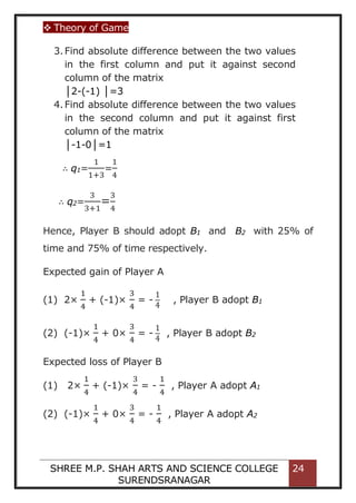 Theory of Game
SHREE M.P. SHAH ARTS AND SCIENCE COLLEGE
SURENDSRANAGAR
24
3.Find absolute difference between the two values
in the first column and put it against second
column of the matrix
│2-(-1) │=3
4.Find absolute difference between the two values
in the second column and put it against first
column of the matrix
│-1-0│=1
∴ q1=
1
1+3
=
1
4
∴ q2=
3
3+1
=
3
4
Hence, Player B should adopt B1 and B2 with 25% of
time and 75% of time respectively.
Expected gain of Player A
(1) 2×
1
4
+ (-1)×
3
4
= -
1
4
, Player B adopt B1
(2) (-1)×
1
4
+ 0×
3
4
= -
1
4
, Player B adopt B2
Expected loss of Player B
(1) 2×
1
4
+ (-1)×
3
4
= -
1
4
, Player A adopt A1
(2) (-1)×
1
4
+ 0×
3
4
= -
1
4
, Player A adopt A2
 