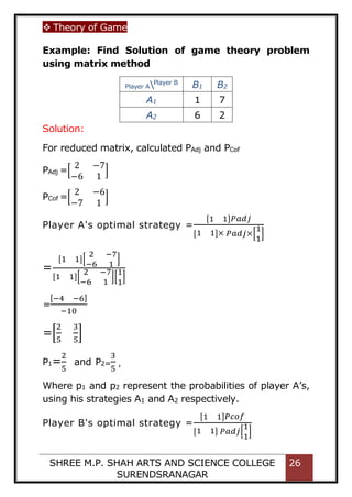  Theory of Game
SHREE M.P. SHAH ARTS AND SCIENCE COLLEGE
SURENDSRANAGAR
26
Example: Find Solution of game theory problem
using matrix method
Player APlayer B
B1 B2
A1 1 7
A2 6 2
Solution:
For reduced matrix, calculated PAdj and PCof
PAdj =[
2 −7
−6 1
]
PCof =[
2 −6
−7 1
]
Player A's optimal strategy =
[1 1]𝑃𝑎𝑑𝑗
[1 1]× 𝑃𝑎𝑑𝑗×[
1
1
]
=
[1 1][
2 −7
−6 1
]
[1 1][
2 −7
−6 1
][
1
1
]
=
[−4 −6]
−10
=[
2
5
3
5
]
P1=
2
5
and P2=
3
5
,
Where p1 and p2 represent the probabilities of player A’s,
using his strategies A1 and A2 respectively.
Player B's optimal strategy =
[1 1]𝑃𝑐𝑜𝑓
[1 1] 𝑃𝑎𝑑𝑗[
1
1
]
 
