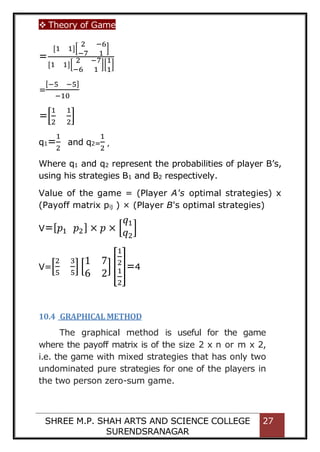  Theory of Game
SHREE M.P. SHAH ARTS AND SCIENCE COLLEGE
SURENDSRANAGAR
27
=
[1 1][
2 −6
−7 1
]
[1 1][
2 −7
−6 1
][
1
1
]
=
[−5 −5]
−10
=[
1
2
1
2
]
q1=
1
2
and q2=
1
2
,
Where q1 and q2 represent the probabilities of player B’s,
using his strategies B1 and B2 respectively.
Value of the game = (Player A's optimal strategies) x
(Payoff matrix pij ) × (Player B's optimal strategies)
V=[𝑝1 𝑝2] × 𝑝 × [
𝑞1
𝑞2
]
V=[
2
5
3
5
] [
1 7
6 2
] [
1
2
1
2
]=4
10.4 GRAPHICAL METHOD
The graphical method is useful for the game
where the payoff matrix is of the size 2 x n or m x 2,
i.e. the game with mixed strategies that has only two
undominated pure strategies for one of the players in
the two person zero-sum game.
 