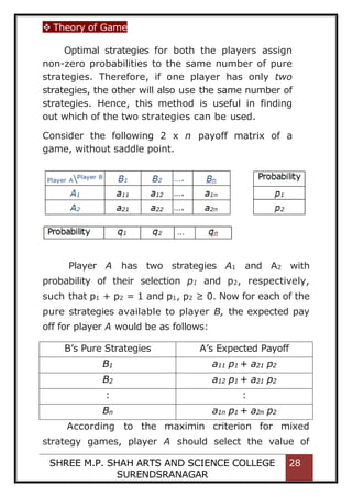  Theory of Game
SHREE M.P. SHAH ARTS AND SCIENCE COLLEGE
SURENDSRANAGAR
28
Optimal strategies for both the players assign
non-zero probabilities to the same number of pure
strategies. Therefore, if one player has only two
strategies, the other will also use the same number of
strategies. Hence, this method is useful in finding
out which of the two strategies can be used.
Consider the following 2 x n payoff matrix of a
game, without saddle point.
Player A has two strategies A1 and A2 with
probability of their selection p1 and p2, respectively,
such that p1 + p2 = 1 and p1, p2 ≥ 0. Now for each of the
pure strategies available to player B, the expected pay
off for player A would be as follows:
B’s Pure Strategies A’s Expected Payoff
B1 a11 p1 + a21 p2
B2 a12 p1 + a21 p2
: :
Bn a1n p1 + a2n p2
According to the maximin criterion for mixed
strategy games, player A should select the value of
 