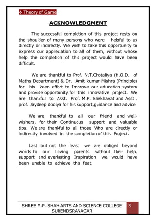  Theory of Game
SHREE M.P. SHAH ARTS AND SCIENCE COLLEGE
SURENDSRANAGAR
3
ACKNOWLEDGMENT
The successful completion of this project rests on
the shoulder of many persons who were helpful to us
directly or indirectly. We wish to take this opportunity to
express our appreciation to all of them, without whose
help the completion of this project would have been
difficult.
We are thankful to Prof. N.T.Chotaliya (H.O.D. of
Maths Department) & Dr. Amit kumar Mishra (Principle)
for his keen effort to Improve our education system
and provide opportunity for this innovative project. We
are thankful to Asst. Prof. M.P. Shekhavat and Asst .
prof. Jaydeep dodiya for his support,guidance and advice.
We are thankful to all our friend and well-
wishers, for their Continuous support and valuable
tips. We are thankful to all those Who are directly or
indirectly involved in the completion of this Project.
Last but not the least we are obliged beyond
words to our Loving parents without their help,
support and everlasting Inspiration we would have
been unable to achieve this feat.
 