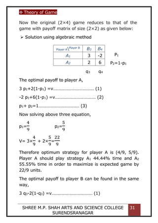  Theory of Game
SHREE M.P. SHAH ARTS AND SCIENCE COLLEGE
SURENDSRANAGAR
31
Now the original (2×4) game reduces to that of the
game with payoff matrix of size (2×2) as given below:
 Solution using algebraic method
The optimal payoff to player A,
3 p1+2(1-p1) =v……………………………… (1)
-2 p1+6(1-p1) =v……………………………… (2)
p1+ p2=1……………………………… (3)
Now solving above three equation,
p1=
4
9
p2=
5
9
V= 3×
4
9
+ 2×
5
9
=
22
9
Therefore optimum strategy for player A is (4/9, 5/9).
Player A should play strategy A1 44.44% time and A2
55.55% time in order to maximize is expected game by
22/9 units.
The optimal payoff to player B can be found in the same
way,
3 q3-2(1-q3) =v……………………………… (1)
Player APlayer B
B3 B4
A1 3 -2
A2 2 6
q3 q4
P1
P2=1-p1
 
