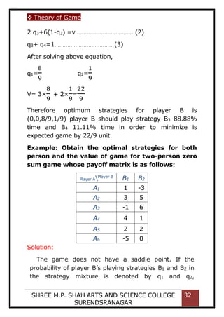  Theory of Game
SHREE M.P. SHAH ARTS AND SCIENCE COLLEGE
SURENDSRANAGAR
32
2 q3+6(1-q3) =v……………………………… (2)
q3+ q4=1……………………………… (3)
After solving above equation,
q1=
8
9
q2=
1
9
V= 3×
8
9
+ 2×
1
9
=
22
9
Therefore optimum strategies for player B is
(0,0,8/9,1/9) player B should play strategy B3 88.88%
time and B4 11.11% time in order to minimize is
expected game by 22/9 unit.
Example: Obtain the optimal strategies for both
person and the value of game for two-person zero
sum game whose payoff matrix is as follows:
Player APlayer B
B1 B2
A1 1 -3
A2 3 5
A3 -1 6
A4 4 1
A5 2 2
A6 -5 0
Solution:
The game does not have a saddle point. If the
probability of player B’s playing strategies B1 and B2 in
the strategy mixture is denoted by q1 and q2,
 