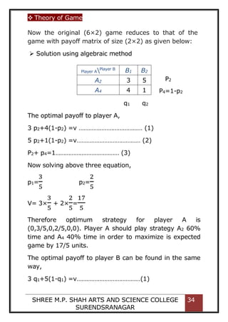  Theory of Game
SHREE M.P. SHAH ARTS AND SCIENCE COLLEGE
SURENDSRANAGAR
34
Now the original (6×2) game reduces to that of the
game with payoff matrix of size (2×2) as given below:
 Solution using algebraic method
The optimal payoff to player A,
3 p2+4(1-p2) =v ………………………………… (1)
5 p2+1(1-p2) =v………………………………… (2)
P2+ p4=1………………………………… (3)
Now solving above three equation,
p1=
3
5
p2=
2
5
V= 3×
3
5
+ 2×
2
5
=
17
5
Therefore optimum strategy for player A is
(0,3/5,0,2/5,0,0). Player A should play strategy A2 60%
time and A4 40% time in order to maximize is expected
game by 17/5 units.
The optimal payoff to player B can be found in the same
way,
3 q1+5(1-q1) =v…………………………………(1)
Player APlayer B
B1 B2
A2 3 5
A4 4 1
q1 q2
P2
P4=1-p2
 