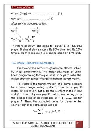  Theory of Game
SHREE M.P. SHAH ARTS AND SCIENCE COLLEGE
SURENDSRANAGAR
35
4 q1+1(1-q1) =v………………………………… (2)
q1+ q2=1………………………………… (3)
After solving above equation,
q1=
4
5
q2=
1
5
V= 3×
4
5
+ 2×
1
5
=
17
5
Therefore optimum strategies for player B is (4/5,1/5)
player B should play strategy B1 80% time and B2 20%
time in order to minimize is expected game by 17/5 unit.
10.5 LINEAR PROGRAMMING METHOD
The two-person zero-sum games can also be solved
by linear programming. The major advantage of using
linear programming technique is that it helps to solve the
mixed-strategy games of larger dimension payoff matrix.
To illustrate the transformation of a game problem
to a linear programming problem, consider a payoff
matrix of size m x n. Let aij be the element in the ith
row
and jth
column of game payoff matrix, and letting pi be
the probabilities of m strategies (i = 1, 2,..., m) for
player A. Then, the expected gains for player A, for
each of player B's strategies will be:
V= ∑ 𝑝𝑖𝑎𝑖𝑗
𝑚
𝑖=1
j=1, 2,…,n
 