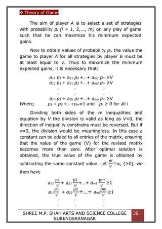  Theory of Game
SHREE M.P. SHAH ARTS AND SCIENCE COLLEGE
SURENDSRANAGAR
36
The aim of player A is to select a set of strategies
with probability pi (i = 1, 2,..., m) on any play of game
such that he can maximize his minimum expected
gains.
Now to obtain values of probability pi, the value the
game to player A for all strategies by player B must be
at least equal to V. Thus to maximize the minimum
expected gains, it is necessary that:
a11 p1 + a21 p2 +…+ am1 pm ≥V
a12 p1 + a21 p2 +…+ am2 pm ≥V
: : :
: : :
a1n p1 + a2n p2 +…+ amn pm ≥V
Where, p1 + p2 +…+pm=1 and pi ≥ 0 for all i
Dividing both sides of the m inequalities and
equation by V the division is valid as long as V<0, the
direction of inequality constrains must be reversed. But if
v=0, the division would be meaningless. In this case a
constant can be added to all entries of the matrix, ensuring
that the value of the game (V) for the revised matrix
becomes more than zero. After optimal solution is
obtained, the true value of the game is obtained by
subtracting the same constant value. Let
𝑝𝑖
𝑉
=xi, (≥0), we
then have
a11
𝑝1
𝑉
+ a21
𝑝2
𝑉
+…+ am1
𝑝𝑚
𝑉
≥1
a12
𝑝1
𝑉
+ a22
𝑝2
𝑉
+…+ am2
𝑝𝑚
𝑉
≥1
: : :
: : :
 