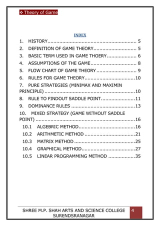  Theory of Game
SHREE M.P. SHAH ARTS AND SCIENCE COLLEGE
SURENDSRANAGAR
4
INDEX
1. HISTORY............................................................ 5
2. DEFINITION OF GAME THEORY............................. 5
3. BASIC TERM USED IN GAME THOERY.................... 6
4. ASSUMPTIONS OF THE GAME............................... 8
5. FLOW CHART OF GAME THEORY ........................... 9
6. RULES FOR GAME THEORY..................................10
7. PURE STRATEGIES (MINIMAX AND MAXIMIN
PRINCIPLE) .............................................................10
8. RULE TO FINDOUT SADDLE POINT.......................11
9. DOMINANCE RULES ...........................................13
10. MIXED STRATEGY (GAME WITHOUT SADDLE
POINT) ...................................................................16
10.1 ALGEBRIC METHOD......................................16
10.2 ARITHMETIC METHOD ..................................21
10.3 MATRIX METHOD .........................................25
10.4 GRAPHICAL METHOD....................................27
10.5 LINEAR PROGRAMMING METHOD ..................35
 