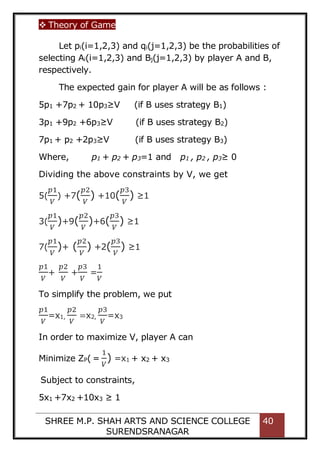  Theory of Game
SHREE M.P. SHAH ARTS AND SCIENCE COLLEGE
SURENDSRANAGAR
40
Let pi(i=1,2,3) and qi(j=1,2,3) be the probabilities of
selecting Ai(i=1,2,3) and Bj(j=1,2,3) by player A and B,
respectively.
The expected gain for player A will be as follows :
5p1 +7p2 + 10p3≥V (if B uses strategy B1)
3p1 +9p2 +6p3≥V (if B uses strategy B2)
7p1 + p2 +2p3≥V (if B uses strategy B3)
Where, p1 + p2 + p3=1 and p1 , p2 , p3≥ 0
Dividing the above constraints by V, we get
5(
𝑝1
𝑉
) +7(
𝑝2
𝑉
) +10(
𝑝3
𝑉
) ≥1
3(
𝑝1
𝑉
)+9(
𝑝2
𝑉
)+6(
𝑝3
𝑉
) ≥1
7(
𝑝1
𝑉
)+ (
𝑝2
𝑉
) +2(
𝑝3
𝑉
) ≥1
𝑝1
𝑉
+
𝑝2
𝑉
+
𝑝3
𝑉
=
1
𝑉
To simplify the problem, we put
𝑝1
𝑉
=x1,
𝑝2
𝑉
=x2,
𝑝3
𝑉
=x3
In order to maximize V, player A can
Minimize ZP( =
1
𝑉
) =x1 + x2 + x3
Subject to constraints,
5x1 +7x2 +10x3 ≥ 1
 