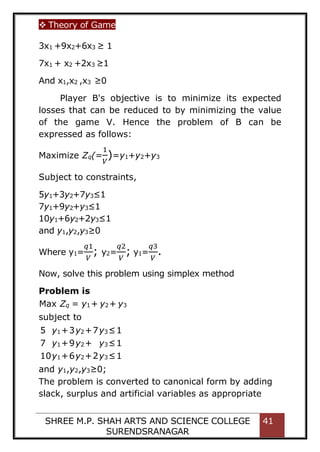  Theory of Game
SHREE M.P. SHAH ARTS AND SCIENCE COLLEGE
SURENDSRANAGAR
41
3x1 +9x2+6x3 ≥ 1
7x1 + x2 +2x3 ≥1
And x1,x2 ,x3 ≥0
Player B's objective is to minimize its expected
losses that can be reduced to by minimizing the value
of the game V. Hence the problem of B can be
expressed as follows:
Maximize Zq(=
1
𝑉
)=y1+y2+y3
Subject to constraints,
5y1+3y2+7y3≤1
7y1+9y2+y3≤1
10y1+6y2+2y3≤1
and y1,y2,y3≥0
Where y1=
𝑞1
𝑉
; y2=
𝑞2
𝑉
; y1=
𝑞3
𝑉
.
Now, solve this problem using simplex method
Problem is
The problem is converted to canonical form by adding
slack, surplus and artificial variables as appropriate
Max Zq = y1+ y2+ y3
subject to
5 y1+3y2+7y3≤1
7 y1+9y2+ y3≤1
10y1+6y2+2y3≤1
and y1,y2,y3≥0;
 