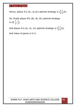  Theory of Game
SHREE M.P. SHAH ARTS AND SCIENCE COLLEGE
SURENDSRANAGAR
48
Hence, player A's (A1, A2,A3) optimal strategy is (
2
3
,
1
3
,0).
So, finally player B's (B1, B2, B3) optimal strategy
is (0,
1
2
,
1
2
),
And player A's (A1, A2, A3) optimal strategy is (
2
3
,
1
3
,0),
And Value of game is V=1.
 