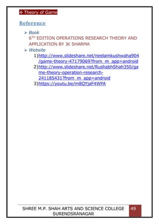  Theory of Game
SHREE M.P. SHAH ARTS AND SCIENCE COLLEGE
SURENDSRANAGAR
49
Reference
 Book
6TH
EDITION OPERATIONS RESEARCH THEORY AND
APPLICATION BY JK SHARMA
 Website
1)http://www.slideshare.net/neelamkushwaha904
/game-theory-47179069?from_m_app=android
2)http://www.slideshare.net/RushabhShah350/ga
me-theory-operation-research-
241185431?from_m_app=android
3)https://youtu.be/m8QYjaF4WPA
 
