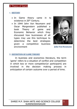  Theory of Game
SHREE M.P. SHAH ARTS AND SCIENCE COLLEGE
SURENDSRANAGAR
5
1. HISTORY
2. DEFINITION OF GAME THEORY
In business and economics literature, the term
'game' refers to a situation of conflict and competition
in which two or more competitor(or participant) are
involved in the decision making process in
anticipation of certain outcome over a period of time.
 In Game theory came in to
existence in 20th
Century.
 In 1944 John Von Neumann and
Oscar Morgenstern published a
book Theory of game and
Economic Behavior which they
discussed how businesses of all
types may use this technique to
determine the best strategies
given a competitive business
environment John Von Neumann
 