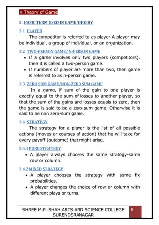  Theory of Game
SHREE M.P. SHAH ARTS AND SCIENCE COLLEGE
SURENDSRANAGAR
6
3. BASIC TERM USED IN GAME THOERY
3.1 PLAYER
The competitor is referred to as player A player may
be individual, a group of individual, or an organization.
3.2 TWO-PERSON GAME/ N-PERSON GAME
 If a game involves only two players (competitors),
then it is called a two-person game.
 If numbers of player are more than two, then game
is referred to as n-person game.
3.3 ZERO SUM GAME/NON-ZERO SUM GAME
In a game, if sum of the gain to one player is
exactly equal to the sum of losses to another player, so
that the sum of the gains and losses equals to zero, then
the game is said to be a zero-sum game. Otherwise it is
said to be non zero-sum game.
3.4 STRATEGY
The strategy for a player is the list of all possible
actions (moves or courses of action) that he will take for
every payoff (outcome) that might arise.
3.4.1PURE STRATEGY
 A player always chooses the same strategy-same
row or column.
3.4.2MIXED STRATEGY
 A player chooses the strategy with some fix
probabilities.
 A player changes the choice of row or column with
different plays or turns.
 