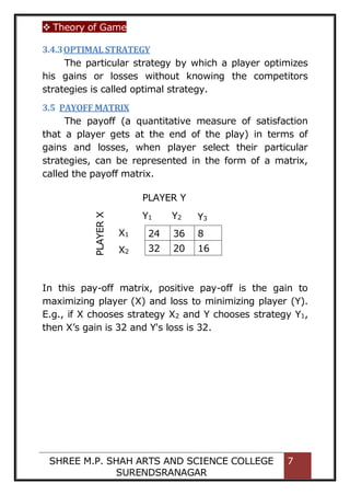  Theory of Game
SHREE M.P. SHAH ARTS AND SCIENCE COLLEGE
SURENDSRANAGAR
7
3.4.3OPTIMAL STRATEGY
The particular strategy by which a player optimizes
his gains or losses without knowing the competitors
strategies is called optimal strategy.
3.5 PAYOFF MATRIX
The payoff (a quantitative measure of satisfaction
that a player gets at the end of the play) in terms of
gains and losses, when player select their particular
strategies, can be represented in the form of a matrix,
called the payoff matrix.
In this pay-off matrix, positive pay-off is the gain to
maximizing player (X) and loss to minimizing player (Y).
E.g., if X chooses strategy X2 and Y chooses strategy Y1,
then X’s gain is 32 and Y's loss is 32.
24 36 8
32 20 16
PLAYER
X
PLAYER Y
Y1 Y2 Y3
X1
X2
 