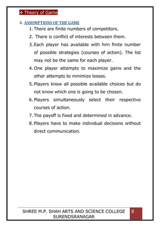  Theory of Game
SHREE M.P. SHAH ARTS AND SCIENCE COLLEGE
SURENDSRANAGAR
8
4. ASSUMPTIONS OF THE GAME
1.There are finite numbers of competitors.
2. There is conflict of interests between them.
3.Each player has available with him ﬁnite number
of possible strategies (courses of action). The list
may not be the same for each player.
4.One player attempts to maximize gains and the
other attempts to minimize losses.
5.Players know all possible available choices but do
not know which one is going to be chosen.
6.Players simultaneously select their respective
courses of action.
7.The payoff is fixed and determined in advance.
8.Players have to make individual decisions without
direct communication.
 