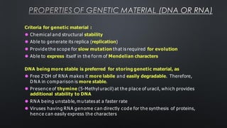 PROPERTIES OF GENETIC MATERIAL (DNA OR RNA)
Criteria for genetic material :
⚫ Chemical and structural stability
⚫ Able to generate its replica (replication)
⚫ Provide the scope for slow mutation that is required for evolution
⚫ Able to express itself in the form of Mendelian characters
DNA being more stable is preferred for storing genetic material, as
⚫ Free 2'OH of RNA makes it more labile and easily degradable. Therefore,
D N A in comparison is more stable.
⚫ Presence of thymine (5-Methyl uracil) at the place of uracil, which provides
additional stability to DNA
⚫ RN A being unstable, m u tates at a faster rate
⚫ Viruses having RNA genome can directly code for the synthesis of proteins,
hence can easily express the characters
 