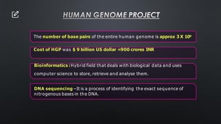 HUMAN GENOME PROJECT
The number of base pairs of the entire human genome is approx 3 X 109
Cost of HGP was $ 9 billion US dollar =900 crores INR
Bioinformatics :Hybrid field that deals with biological data and uses
computer science to store, retrieve and analyse them.
DNA sequencing –It is a process of identifying the exact sequence of
nitrogenous bases in the DNA.
 