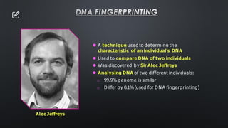 DNA FINGERPRINTING
⚫ A technique used to determine the
characteristic of an individual’s DNA
⚫ Used to compare DNA of two individuals
⚫ Was discovered by Sir Alec Jeffreys
⚫ Analysing DNA of two different individuals:
o 99.9% genome is similar
o D iffer by 0.1%(used for D N A fingerprinting)
Alec Jeffreys
 