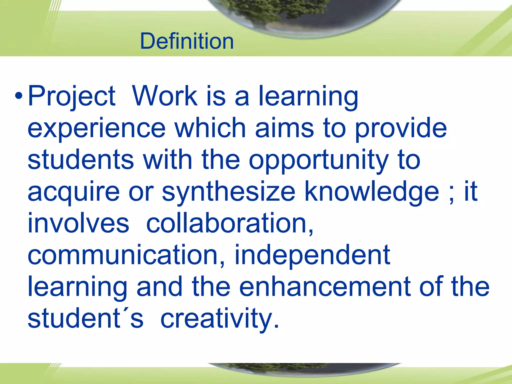 Definition Project Work is a learning experience which aims to provide students with the opportunity to acquire or synthesize knowledge ; it involves collaboration, communication, independent learning and the enhancement of the student´s creativity.
