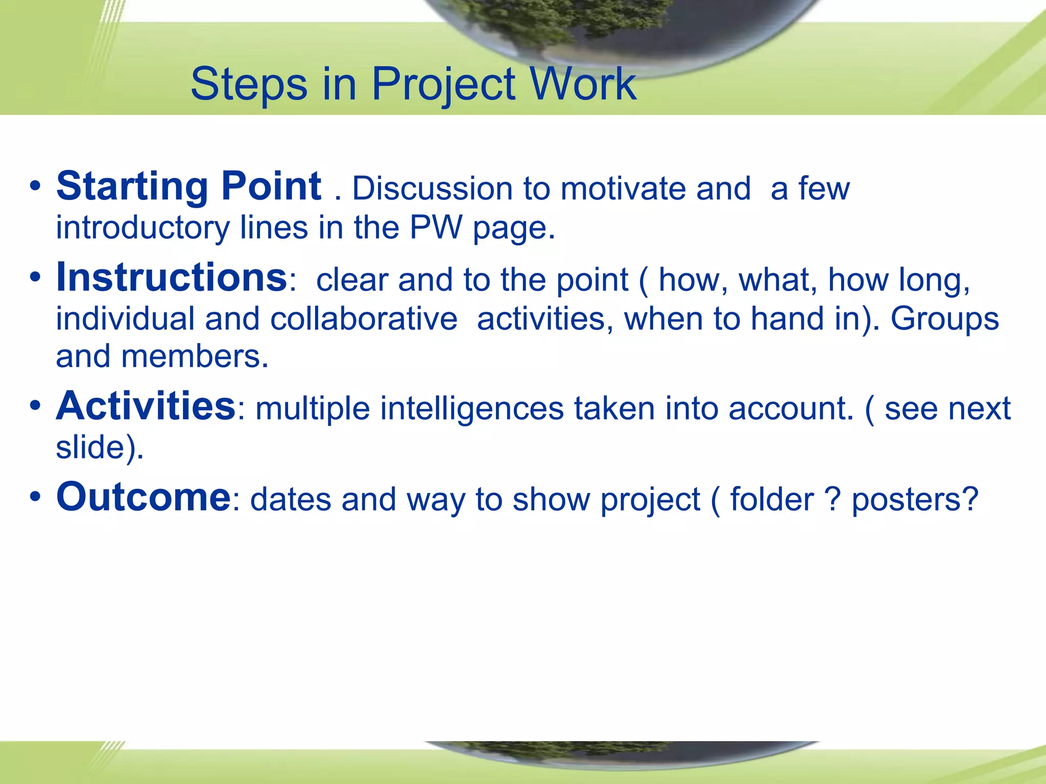 Steps in Project Work Starting Point . Discussion to motivate and a few introductory lines in the PW page. Instructions : clear and to the point ( how, what, how long, individual and collaborative activities, when to hand in). Groups and members. Activities : multiple intelligences taken into account. ( see next slide). Outcome : dates and way to show project ( folder ? posters?