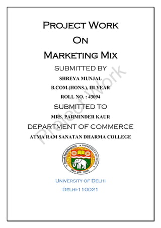 Project Work
On
Marketing Mix
SUBMITTED BY
SHREYA MUNJAL
B.COM.(HONS.), III YEAR
ROLL NO. : 43094
SUBMITTED TO
MRS. PARMINDER KAUR
DEPARTMENT OF COMMERCE
ATMA RAM SANATAN DHARMA COLLEGE
University of Delhi
Delhi-110021
Project W
ork
 