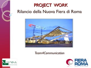 PROJECT WORKPROJECT WORK
Rilancio della Nuova Fiera di Roma
Team4Communication
 