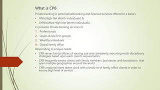 What is CPB
Private banking is personalized banking and financial services offered to a bank’s
• HNIs(High Net Worth Individuals) &
• UHNIs(Ultra High Net Worth Individuals)
Ci provides Private banking services to
1. Professionals
2. Layers & law firm groups
3. Wealthy individuals
4. Global family office
Responding to unique needs:
• CPB serves family offices of varying size and complexity, executing multi-disciplinary
strategies based upon each client’s requirements.
• CPB frequently serves clients with family members, businesses and foundations that
span multiple geographies around the world.
• CPB’s regional client teams work with a small no of family office clients in order to
ensure high level of service
 