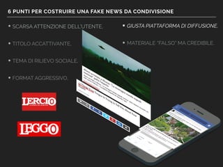 6 PUNTI PER COSTRUIRE UNA FAKE NEWS DA CONDIVISIONE
• SCARSA ATTENZIONE DELL’UTENTE,
• TITOLO ACCATTIVANTE,
• TEMA DI RILIEVO SOCIALE,
• FORMAT AGGRESSIVO,
• GIUSTA PIATTAFORMA DI DIFFUSIONE,
• MATERIALE “FALSO” MA CREDIBILE.
 