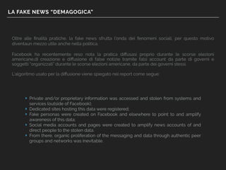 LA FAKE NEWS “DEMAGOGICA”
Oltre alle ﬁnalità pratiche, la fake news sfrutta l’onda dei fenomeni sociali, per questo motivo
diventaun mezzo utile anche nella politica.
Facebook ha recentemente reso nota la pratica diﬀusasi proprio durante le scorse elezioni
americane,di creazione e diﬀusione di false notizie tramite falsi account da parte di governi e
soggetti “organizzati” durante le scorse elezioni americane, da parte dei governi stessi.
L’algoritmo usato per la diﬀusione viene spiegato nel report come segue:
‣ Private and/or proprietary information was accessed and stolen from systems and
services (outside of Facebook);
‣ Dedicated sites hosting this data were registered;
‣ Fake personas were created on Facebook and elsewhere to point to and amplify
awareness of this data;
‣ Social media accounts and pages were created to amplify news accounts of and
direct people to the stolen data.
‣ From there, organic proliferation of the messaging and data through authentic peer
groups and networks was inevitable.
 