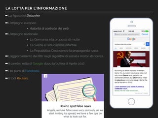 LA LOTTA PER L’INFORMAZIONE
➡ La ﬁgura del Debunker
➡L’impegno europeo:
Autorità di controllo del web
➡L’impegno nazionale:
La Germania e la proposta di multe
La Svezia e l’educazione infantile
La Repubblica Ceca contro la propaganda russa
➡L’aggiornamento dei ﬁltri negli algoritmi di social e motori di ricerca.
➡Il cambio rotta di Google dopo la bufera di Aprile 2017.
➡I 10 punti di Facebook.
➡Il tool Reuters.
 