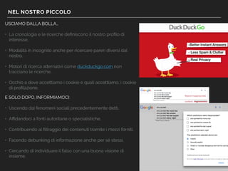 NEL NOSTRO PICCOLO
USCIAMO DALLA BOLLA…
• La cronologia e le ricerche deﬁniscono il nostro proﬁlo di
interesse,
• Modalità in incognito anche per ricercare pareri diversi dal
nostro,
• Motori di ricerca alternativi come duckduckgo.com non
tracciano le ricerche,
• Occhio a dove accettiamo i cookie e quali accettiamo, i cookie
di proﬁlazione.
E SOLO DOPO, INFORMIAMOCI:
• Uscendo dai fenomeni sociali precedentemente detti,
• Aﬃdandoci a fonti autoritarie o specialistiche,
• Contribuendo al ﬁltraggio dei contenuti tramite i mezzi forniti,
• Facendo debunking di informazione anche per sé stessi,
• Cercando di individuare il falso con una buona visione di
insieme.
Report inappropriate
content
 