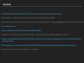 RISORSE
✓ Ryan Holiday - Trust Me, I'm Lying: Confessions of a Media Manipulator
✓ Journalism, media and technologies trends and prediction 2017 - Reuters Institute for the study of journalism
✓ www.Okdork.com
✓ http://www.lsdi.it/2014/la-matematica-della-viralita/
✓ Lezione 14 - Testimonianza di Fabiana Zollo - Dinamiche sociali nell’era della post-verità
✓ https://www.thelocal.se/20170313/swedish-kids-to-learn-computer-coding-and-how-to-spot-fake-news-in-
primary-school
✓ CNN
✓ Facebook and information operations - Facebook
 