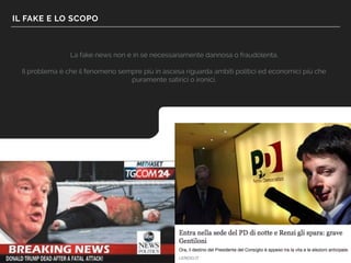 IL FAKE E LO SCOPO
La fake news non è in sé necessariamente dannosa o fraudolenta.
Il problema è che il fenomeno sempre più in ascesa riguarda ambiti politici ed economici più che
puramente satirici o ironici.
 