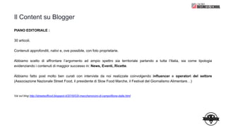 Il Content su Blogger
PIANO EDITORIALE :
30 articoli.
Contenuti approfonditi, nativi e, ove possibile, con foto proprietarie.
Abbiamo scelto di affrontare l’argomento ad ampio spettro sia territoriale parlando a tutta l’Italia, sia come tipologia
evidenziando i contenuti di maggior successo in: News, Eventi, Ricette.
Abbiamo fatto post molto ben curati con interviste da noi realizzate coinvolgendo influencer e operatori del settore
(Associazione Nazionale Street Food, il presidente di Slow Food Marche, il Festival del Giornalismo Alimentare…)
Vai sul blog http://streetsoffood.blogspot.it/2016/03/i-maccheroncini-di-campofilone-dalla.html
 