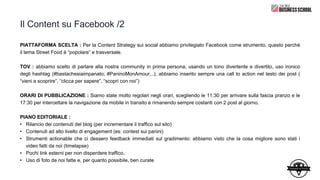 Il Content su Facebook /2
PIATTAFORMA SCELTA : Per la Content Strategy sui social abbiamo privilegiato Facebook come strumento, questo perché
il tema Street Food è “popolare” e trasversale.
TOV : abbiamo scelto di parlare alla nostra community in prima persona, usando un tono divertente e divertito, uso ironico
degli hashtag (#bastachesiaimpanato; #PaninoMonAmour,..), abbiamo inserito sempre una call to action nel testo dei post (
“vieni a scoprire”, “clicca per sapere”, “scopri con noi”)
ORARI DI PUBBLICAZIONE : Siamo state molto regolari negli orari, scegliendo le 11:30 per arrivare sulla fascia pranzo e le
17:30 per intercettare la navigazione da mobile in transito e rimanendo sempre costanti con 2 post al giorno.
PIANO EDITORIALE :
• Rilancio dei contenuti del blog (per incrementare il traffico sul sito)
• Contenuti ad alto livello di engagement (es: contest sui panini)
• Strumenti actionable che ci dessero feedback immediati sul gradimento: abbiamo visto che la cosa migliore sono stati i
video fatti da noi (timelapse)
• Pochi link esterni per non disperdere traffico.
• Uso di foto da noi fatte e, per quanto possibile, ben curate
 