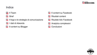 Indice
Il Team
Brief
Il logo e le strategie di comunicazione
Il content su Facebook
Risultati content
Risultati Adv Facebook
I dati di Adwords
Il content su Blogger
Analytics complessivi
Conclusioni
 
