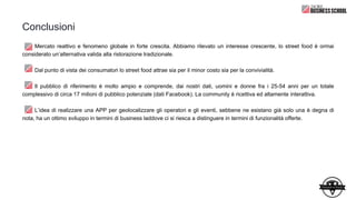 Conclusioni
Mercato reattivo e fenomeno globale in forte crescita. Abbiamo rilevato un interesse crescente, lo street food è ormai
considerato un’alternativa valida alla ristorazione tradizionale.
Dal punto di vista dei consumatori lo street food attrae sia per il minor costo sia per la convivialità.
Il pubblico di riferimento è molto ampio e comprende, dai nostri dati, uomini e donne fra i 25-54 anni per un totale
complessivo di circa 17 milioni di pubblico potenziale (dati Facebook). La community è ricettiva ed altamente interattiva.
L’idea di realizzare una APP per geolocalizzare gli operatori e gli eventi, sebbene ne esistano già solo una è degna di
nota, ha un ottimo sviluppo in termini di business laddove ci si riesca a distinguere in termini di funzionalità offerte.
 