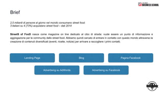 Brief
2,5 miliardi di persone al giorno nel mondo consumano street food.
3 italiani su 4 (73%) acquistano street food – dati 2014
StreetS of FooD nasce come magazine on line dedicato al cibo di strada: vuole essere un punto di informazione e
aggregazione per le community dello street food. Abbiamo quindi cercato di entrare in contatto con questo mondo attraverso la
creazione di contenuti diversificati (eventi, ricette, notizie) per arrivare a raccogliere i primi contatti.
La campagna prevede:
Landing Page Blog Pagina Facebook
Advertising su AdWords Advertising su Facebook
 