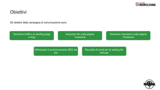 Obiettivi
Generare traffico su landing page
e blog
Acquisire fan sulla pagina
Facebook
Generare interazioni sulla pagina
Facebook
Ottimizzare il posizionamento SEO del
sito
Raccolta di email per la waiting list
dell’app
Gli obiettivi della campagna di comunicazione sono
 