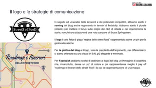 Il logo e le strategie di comunicazione
In seguito ad un’analisi delle keyword e dei potenziali competitor, abbiamo scelto il
naming del blog anche ragionando in termini di findabilty. Abbiamo scelto il plurale
(streets) per mettere il focus sulle origini del cibo di strada e per ripercorrerne la
storia, nonché una citazione di una nota canzone di Bruce Springsteen.
Il logo è una fetta di pizza “regina dello street food” rappresentata come un pin per la
geolocalizzazione
Per la grafica del blog e il logo, vista la popolarità dell'argomento, per differenziarci,
ci siamo orientate su una visual in B/N, più elegante e minimale.
Per Facebook abbiamo scelto di abbinare al logo del blog un’immagine di copertina
che, innanzitutto, desse un po’ di colore e poi rappresentasse meglio il pay off
“roadmap e itinerari dello street food”: da qui la rappresentazione di una mappa.
 