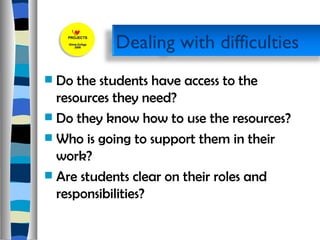 Do the students have access to the resources they need?  Do they know how to use the resources? Who is going to support them in their work? Are students clear on their roles and responsibilities? Dealing with difficulties  