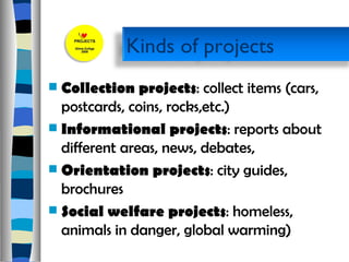 Collection projects : collect items (cars, postcards, coins, rocks,etc.)  Informational projects : reports about different areas, news, debates,  Orientation projects : city guides, brochures  Social welfare projects : homeless, animals in danger, global warming) Kinds of projects  