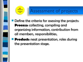 Define the criteria for asessing the projects:  Process:  collecting, compiling and organizing information, contribution from all members, responsibilities, Product:  neat presentation, roles during the presentation stage.  Assessment of projects  