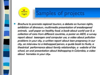 Brochure to promote regional tourism, a debate on human rights, exhibition of dinosaurs, multimedia presentation of enadangered animals,  wall paper on healthy food, a book about world war II, a collection of coins from different countries, a poster on AIDS, a survey report about  teeangers and computer use, a video about pollution problems in your city, a written report about teen pregnancy in our city, an interview to a kidnapped person, a guide book to Huila, a theatrical  performance about family relationships, a  website of the school, an oral presentation about kidnapping in Colombia, a video about  homeless in your city .  Samples of projects  