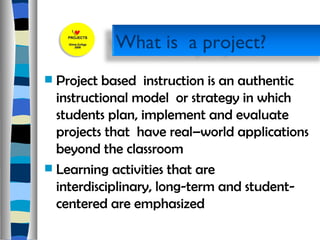 Project based  instruction is an authentic  instructional model  or strategy in which students plan, implement and evaluate  projects that  have real–world applications beyond the classroom Learning activities that are interdisciplinary, long-term and student-centered are emphasized What is  a project? 
