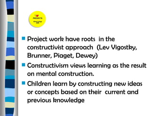 Project work have roots  in the constructivist approach  (Lev Vigostky, Brunner, Piaget, Dewey) Constructivism views learning as the result on mental construction. Children learn by constructing new ideas  or concepts based on their  current and previous knowledge 