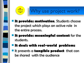It provides motivation . Students choose the project which plays an active role  in the entire process. It provides meaningful content  for the students.  It deals with real-world  problems  It presents a  tangible product  that can be shared  with the audience  Why use project work? 