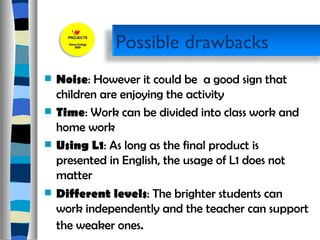 Noise : However it could be  a good sign that children are enjoying the activity  Time : Work can be divided into class work and  home work  Using L1 : As long as the final product is presented in English, the usage of L1 does not matter  Different levels : The brighter students can work independently and the teacher can support the weaker ones .  Possible drawbacks 