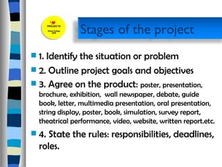 1. Identify the situation or problem 2. Outline project goals and objectives  3. Agree on the product:  poster, presentation, brochure, exhibition,  wall newspaper, debate, guide book, letter, multimedia presentation, oral presentation, string display, poster, book, simulation, survey report, theatrical performance, video, website, written report.etc. 4. State the rules: responsibilities, deadlines, roles. Stages of the project 